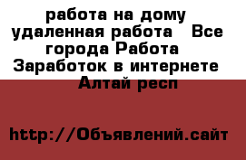 работа на дому, удаленная работа - Все города Работа » Заработок в интернете   . Алтай респ.